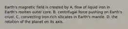 Earth's magnetic field is created by A. flow of liquid iron in Earth's molten outer core. B. centrifugal force pushing on Earth's crust. C. convecting iron-rich silicates in Earth's mantle. D. the rotation of the planet on its axis.