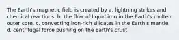 The Earth's magnetic field is created by a. lightning strikes and chemical reactions. b. the flow of liquid iron in the Earth's molten outer core. c. convecting iron-rich silicates in the Earth's mantle. d. centrifugal force pushing on the Earth's crust.