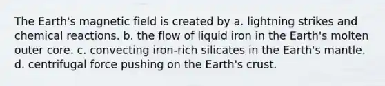 The Earth's magnetic field is created by a. lightning strikes and chemical reactions. b. the flow of liquid iron in the Earth's molten outer core. c. convecting iron-rich silicates in the Earth's mantle. d. centrifugal force pushing on the Earth's crust.