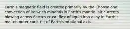 Earth's magnetic field is created primarily by the Choose one: convection of iron-rich minerals in Earth's mantle. air currents blowing across Earth's crust. flow of liquid iron alloy in Earth's molten outer core. tilt of Earth's rotational axis.