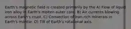 Earth's magnetic field is created primarily by the A) Flow of liquid iron alloy in Earth's molten outer core. B) Air currents blowing across Earth's crust. C) Convection of iron-rich minerals in Earth's mantle. D) Tilt of Earth's rotational axis.