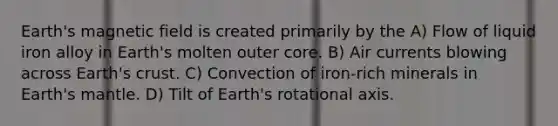 Earth's magnetic field is created primarily by the A) Flow of liquid iron alloy in Earth's molten outer core. B) Air currents blowing across Earth's crust. C) Convection of iron-rich minerals in Earth's mantle. D) Tilt of Earth's rotational axis.