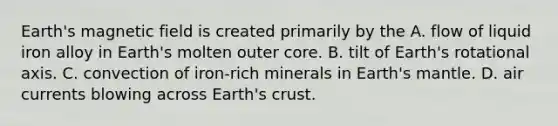 Earth's magnetic field is created primarily by the A. flow of liquid iron alloy in Earth's molten outer core. B. tilt of Earth's rotational axis. C. convection of iron-rich minerals in Earth's mantle. D. air currents blowing across Earth's crust.