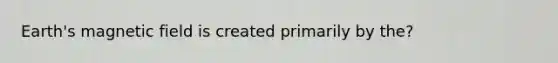 Earth's magnetic field is created primarily by the?