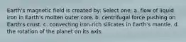 Earth's magnetic field is created by: Select one: a. flow of liquid iron in Earth's molten outer core. b. centrifugal force pushing on Earth's crust. c. convecting iron-rich silicates in Earth's mantle. d. the rotation of the planet on its axis.