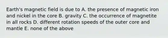 Earth's magnetic field is due to A. the presence of magnetic iron and nickel in <a href='https://www.questionai.com/knowledge/kD8KqkX2aO-the-core' class='anchor-knowledge'>the core</a> B. gravity C. the occurrence of magnetite in all rocks D. different rotation speeds of the outer core and mantle E. none of the above