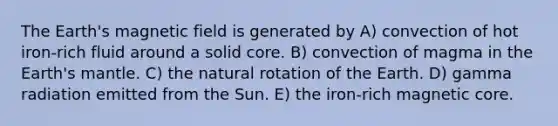 The Earth's magnetic field is generated by A) convection of hot iron-rich fluid around a solid core. B) convection of magma in the Earth's mantle. C) the natural rotation of the Earth. D) gamma radiation emitted from the Sun. E) the iron-rich magnetic core.