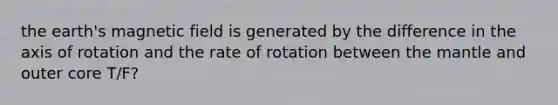 the earth's magnetic field is generated by the difference in the axis of rotation and the rate of rotation between the mantle and outer core T/F?