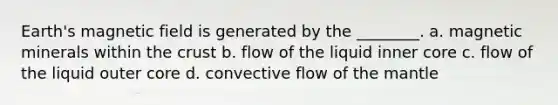 Earth's magnetic field is generated by the ________. a. magnetic minerals within the crust b. flow of the liquid inner core c. flow of the liquid outer core d. convective flow of the mantle