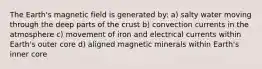 The Earth's magnetic field is generated by: a) salty water moving through the deep parts of the crust b) convection currents in the atmosphere c) movement of iron and electrical currents within Earth's outer core d) aligned magnetic minerals within Earth's inner core