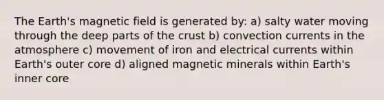 The Earth's magnetic field is generated by: a) salty water moving through the deep parts of the crust b) convection currents in the atmosphere c) movement of iron and electrical currents within Earth's outer core d) aligned magnetic minerals within Earth's inner core