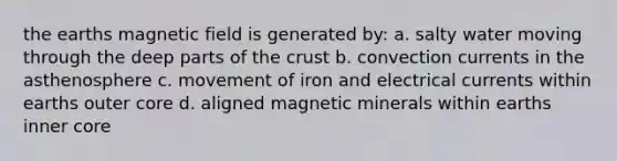 the earths magnetic field is generated by: a. salty water moving through the deep parts of the crust b. convection currents in the asthenosphere c. movement of iron and electrical currents within earths outer core d. aligned magnetic minerals within earths inner core