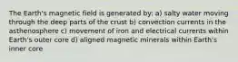 The Earth's magnetic field is generated by: a) salty water moving through the deep parts of the crust b) convection currents in the asthenosphere c) movement of iron and electrical currents within Earth's outer core d) aligned magnetic minerals within Earth's inner core