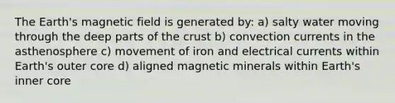 The Earth's magnetic field is generated by: a) salty water moving through the deep parts of <a href='https://www.questionai.com/knowledge/karSwUsNbl-the-crust' class='anchor-knowledge'>the crust</a> b) convection currents in the asthenosphere c) movement of iron and electrical currents within Earth's outer core d) aligned magnetic minerals within Earth's inner core