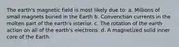 The earth's magnetic field is most likely due to: a. Millions of small magnets buried in the Earth b. Convenction currents in the molten part of the earth's interior. c. The rotation of the earth action on all of the earth's electrons. d. A magnetized solid inner core of the Earth.