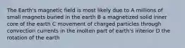 The Earth's magnetic field is most likely due to A millions of small magnets buried in the earth B a magnetized solid inner core of the earth C movement of charged particles through convection currents in the molten part of earth's interior D the rotation of the earth