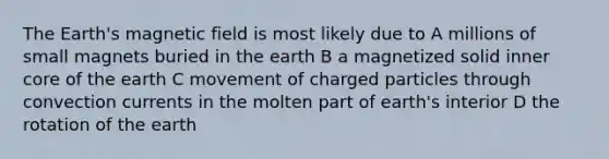 The Earth's magnetic field is most likely due to A millions of small magnets buried in the earth B a magnetized solid inner core of the earth C movement of charged particles through convection currents in the molten part of earth's interior D the rotation of the earth