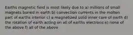 Earths magnetic field is most likely due to a) millions of small magnets buried in earth b) convection currents in the molten part of earths interior c) a magnetized solid inner core of earth d) the rotation of earth acting on all of earths electrons e) none of the above f) all of the above