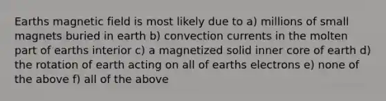 Earths magnetic field is most likely due to a) millions of small magnets buried in earth b) convection currents in the molten part of earths interior c) a magnetized solid inner core of earth d) the rotation of earth acting on all of earths electrons e) none of the above f) all of the above