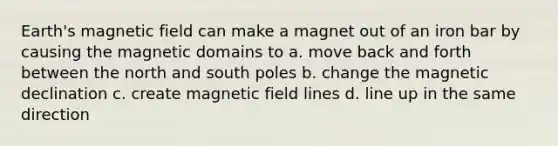 Earth's magnetic field can make a magnet out of an iron bar by causing the magnetic domains to a. move back and forth between the north and south poles b. change the magnetic declination c. create magnetic field lines d. line up in the same direction