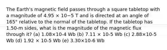 The Earth's magnetic field passes through a square tabletop with a magnitude of 4.95 × 10−5 T and is directed at an angle of 165° relative to the normal of the tabletop. If the tabletop has 1.50-m sides, what is the magnitude of the magnetic flux through it? (a) 1.08×10-4 Wb (b) 7.11 × 10-5 Wb (c) 2.88×10-5 Wb (d) 1.92 × 10-5 Wb (e) 3.30×10-6 Wb