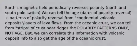 Earth's magnetic field periodically reverses polarity (north and south pole switch) We can tell the age (dates of polarity reversal) + patterns of polarity reversal from "continental volcanic deposits"/layers of lava flows. From the oceanic crust, we can tell from "strips" of crust near ridges the POLARITY PATTERNS ONLY, NOT AGE. But, we can correlate this information with volcanic deposit info to also get the age of the oceanic crust.