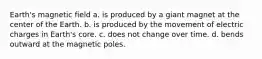 Earth's magnetic field a. is produced by a giant magnet at the center of the Earth. b. is produced by the movement of electric charges in Earth's core. c. does not change over time. d. bends outward at the magnetic poles.