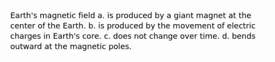 Earth's magnetic field a. is produced by a giant magnet at the center of the Earth. b. is produced by the movement of electric charges in Earth's core. c. does not change over time. d. bends outward at the magnetic poles.