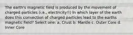 The earth's magnetic field is produced by the movement of charged particles (i.e., electricity!!) In which layer of the earth does this convection of charged particles lead to the earths magnetic field? Select one: a. Crust b. Mantle c. Outer Core d. Inner Core