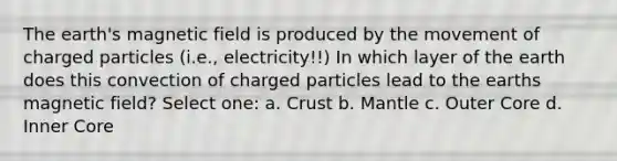 The earth's magnetic field is produced by the movement of charged particles (i.e., electricity!!) In which layer of the earth does this convection of charged particles lead to the earths magnetic field? Select one: a. Crust b. Mantle c. Outer Core d. Inner Core