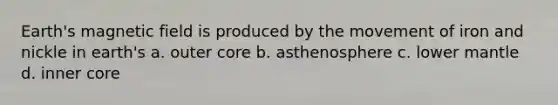 Earth's magnetic field is produced by the movement of iron and nickle in earth's a. outer core b. asthenosphere c. lower mantle d. inner core