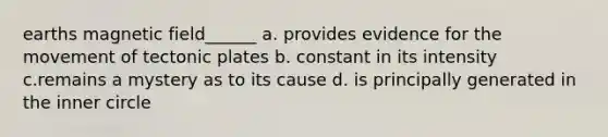 earths magnetic field______ a. provides evidence for the movement of tectonic plates b. constant in its intensity c.remains a mystery as to its cause d. is principally generated in the inner circle