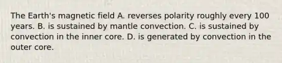 The Earth's magnetic field A. reverses polarity roughly every 100 years. B. is sustained by mantle convection. C. is sustained by convection in the inner core. D. is generated by convection in the outer core.