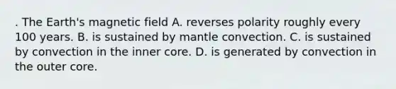 . The Earth's magnetic field A. reverses polarity roughly every 100 years. B. is sustained by mantle convection. C. is sustained by convection in the inner core. D. is generated by convection in the outer core.