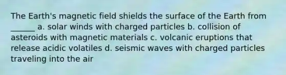 The Earth's magnetic field shields the surface of the Earth from ______ a. solar winds with charged particles b. collision of asteroids with magnetic materials c. volcanic eruptions that release acidic volatiles d. seismic waves with charged particles traveling into the air