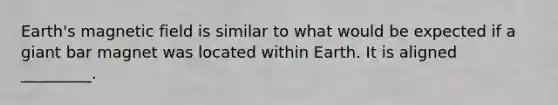 Earth's magnetic field is similar to what would be expected if a giant bar magnet was located within Earth. It is aligned _________.