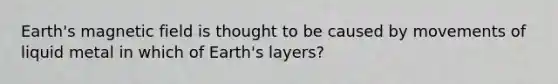 Earth's magnetic field is thought to be caused by movements of liquid metal in which of Earth's layers?