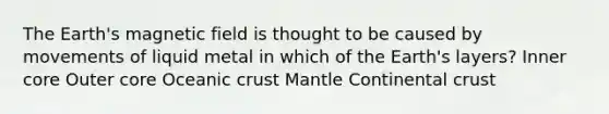 The Earth's magnetic field is thought to be caused by movements of liquid metal in which of the Earth's layers? Inner core Outer core Oceanic crust Mantle Continental crust