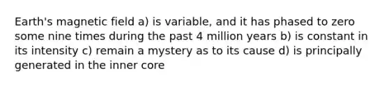 Earth's magnetic field a) is variable, and it has phased to zero some nine times during the past 4 million years b) is constant in its intensity c) remain a mystery as to its cause d) is principally generated in the inner core