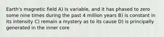 Earth's magnetic field A) Is variable, and it has phased to zero some nine times during the past 4 million years B) is constant in its intensity C) remain a mystery as to its cause D) is principally generated in the inner core