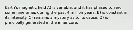 Earth's magnetic field A) is variable, and it has phased to zero some nine times during the past 4 million years. B) is constant in its intensity. C) remains a mystery as to its cause. D) is principally generated in the inner core.