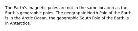 The Earth's magnetic poles are not in the same location as the Earth's geographic poles. The geographic North Pole of the Earth is in the Arctic Ocean, the geographic South Pole of the Earth is in Antarctica.