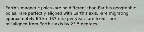 Earth's magnetic poles -are no different than Earth's geographic poles. -are perfectly aligned with Earth's axis. -are migrating approximately 60 km (37 mi.) per year. -are fixed. -are misaligned from Earth's axis by 23.5 degrees.