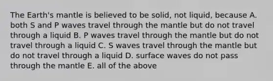 The Earth's mantle is believed to be solid, not liquid, because A. both S and P waves travel through the mantle but do not travel through a liquid B. P waves travel through the mantle but do not travel through a liquid C. S waves travel through the mantle but do not travel through a liquid D. surface waves do not pass through the mantle E. all of the above