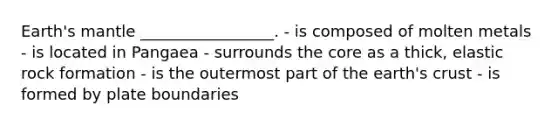 Earth's mantle _________________. - is composed of molten metals - is located in Pangaea - surrounds the core as a thick, elastic rock formation - is the outermost part of the earth's crust - is formed by plate boundaries