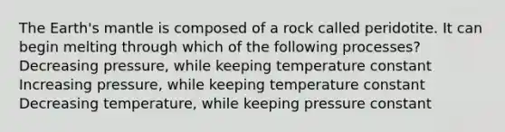 The Earth's mantle is composed of a rock called peridotite. It can begin melting through which of the following processes? Decreasing pressure, while keeping temperature constant Increasing pressure, while keeping temperature constant Decreasing temperature, while keeping pressure constant