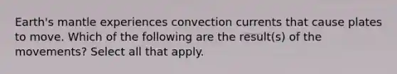 Earth's mantle experiences convection currents that cause plates to move. Which of the following are the result(s) of the movements? Select all that apply.