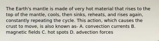 The Earth's mantle is made of very hot material that rises to the top of the mantle, cools, then sinks, reheats, and rises again, constantly repeating the cycle. This action, which causes the crust to move, is also known as- A. convection currents B. magnetic fields C. hot spots D. advection forces