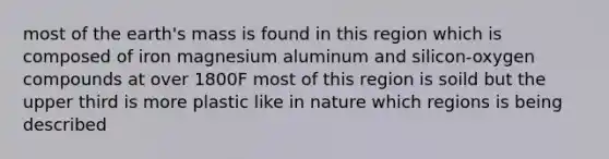 most of the earth's mass is found in this region which is composed of iron magnesium aluminum and silicon-oxygen compounds at over 1800F most of this region is soild but the upper third is more plastic like in nature which regions is being described