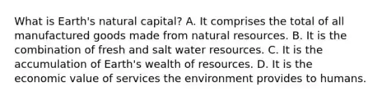 What is Earth's natural capital? A. It comprises the total of all manufactured goods made from <a href='https://www.questionai.com/knowledge/k6l1d2KrZr-natural-resources' class='anchor-knowledge'>natural resources</a>. B. It is the combination of fresh and salt water resources. C. It is the accumulation of Earth's wealth of resources. D. It is the economic value of services the environment provides to humans.